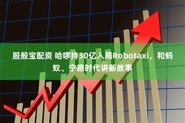 股般宝配资 哈啰持30亿入局Robotaxi，和蚂蚁、宁德时代讲新故事
