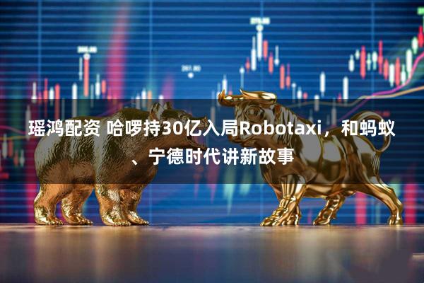 瑶鸿配资 哈啰持30亿入局Robotaxi，和蚂蚁、宁德时代讲新故事