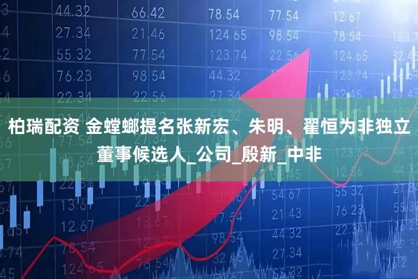 柏瑞配资 金螳螂提名张新宏、朱明、翟恒为非独立董事候选人_公司_殷新_中非