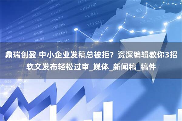 鼎瑞创盈 中小企业发稿总被拒？资深编辑教你3招软文发布轻松过审_媒体_新闻稿_稿件