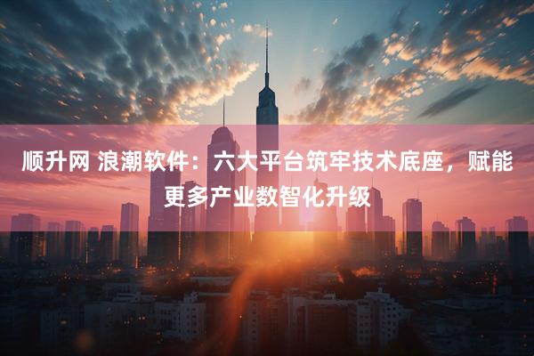 顺升网 浪潮软件：六大平台筑牢技术底座，赋能更多产业数智化升级