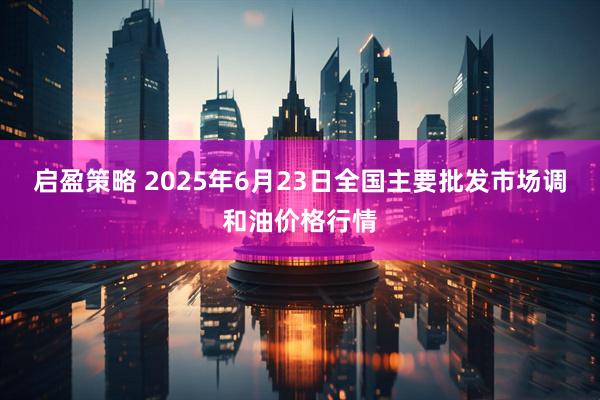 启盈策略 2025年6月23日全国主要批发市场调和油价格行情