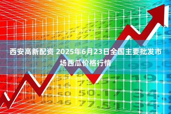 西安高新配资 2025年6月23日全国主要批发市场西瓜价格行情