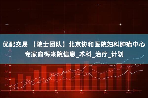 优配交易 【院士团队】北京协和医院妇科肿瘤中心专家俞梅来院信息_术科_治疗_计划