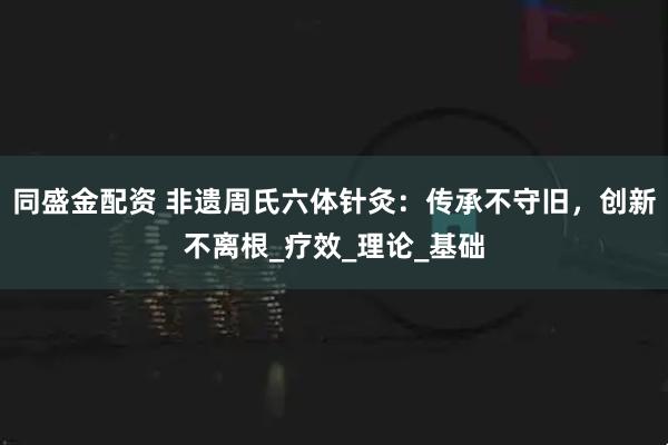 同盛金配资 非遗周氏六体针灸：传承不守旧，创新不离根_疗效_理论_基础