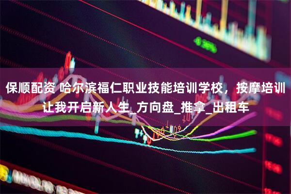 保顺配资 哈尔滨福仁职业技能培训学校，按摩培训让我开启新人生_方向盘_推拿_出租车