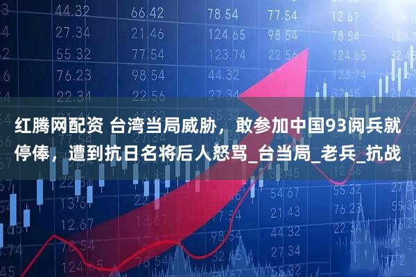 红腾网配资 台湾当局威胁，敢参加中国93阅兵就停俸，遭到抗日名将后人怒骂_台当局_老兵_抗战