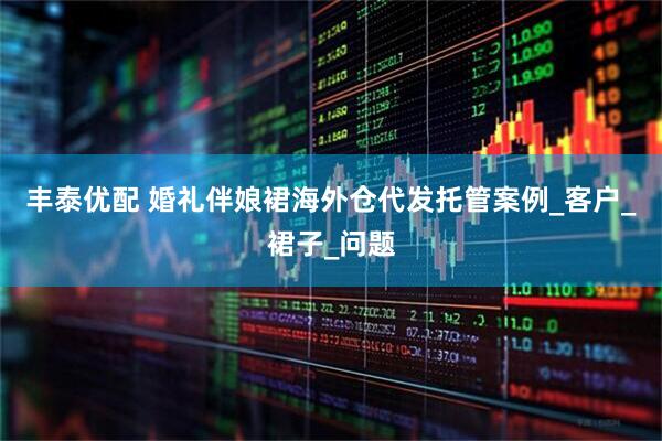 丰泰优配 婚礼伴娘裙海外仓代发托管案例_客户_裙子_问题