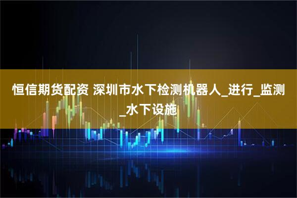 恒信期货配资 深圳市水下检测机器人_进行_监测_水下设施