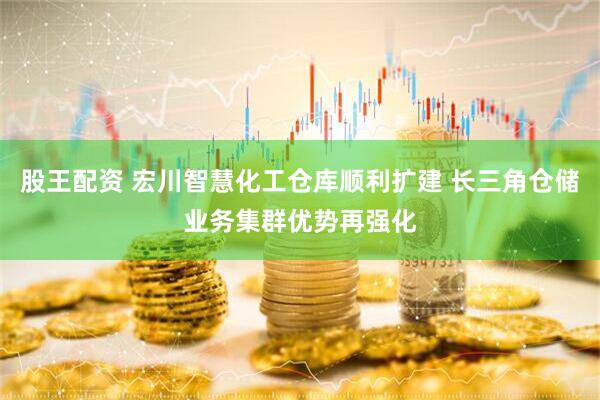 股王配资 宏川智慧化工仓库顺利扩建 长三角仓储业务集群优势再强化