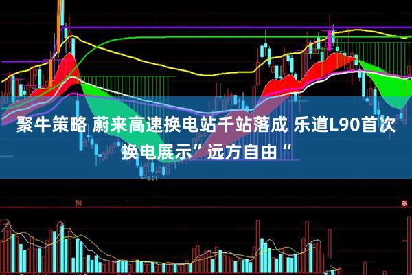 聚牛策略 蔚来高速换电站千站落成 乐道L90首次换电展示”远方自由“