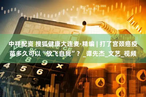 中祥配资 搜狐健康大连麦·精编 | 打了宫颈癌疫苗多久可以“放飞自我”？_谭先杰_文艺_视频