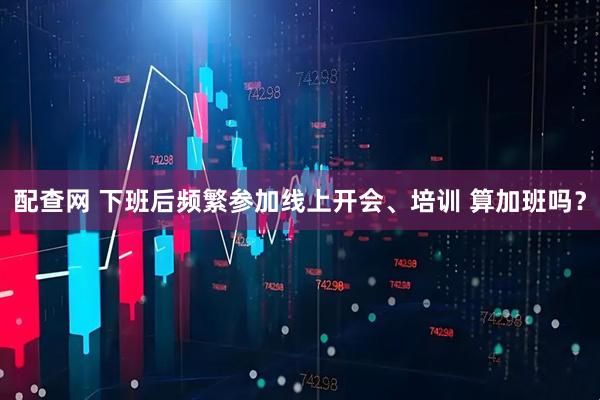 配查网 下班后频繁参加线上开会、培训 算加班吗？
