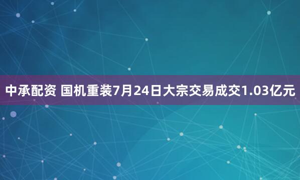 中承配资 国机重装7月24日大宗交易成交1.03亿元