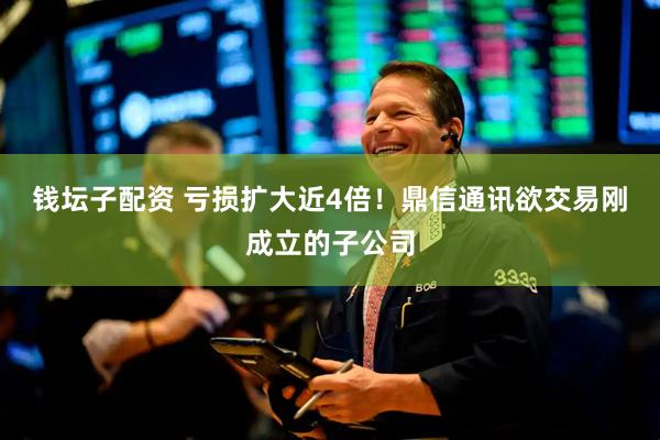 钱坛子配资 亏损扩大近4倍！鼎信通讯欲交易刚成立的子公司