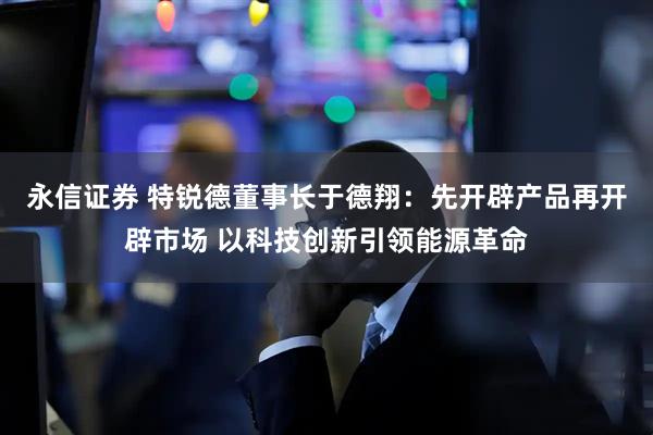 永信证券 特锐德董事长于德翔：先开辟产品再开辟市场 以科技创新引领能源革命