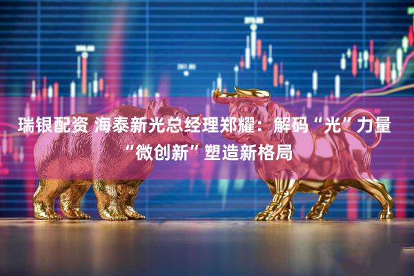 瑞银配资 海泰新光总经理郑耀：解码“光”力量 “微创新”塑造新格局
