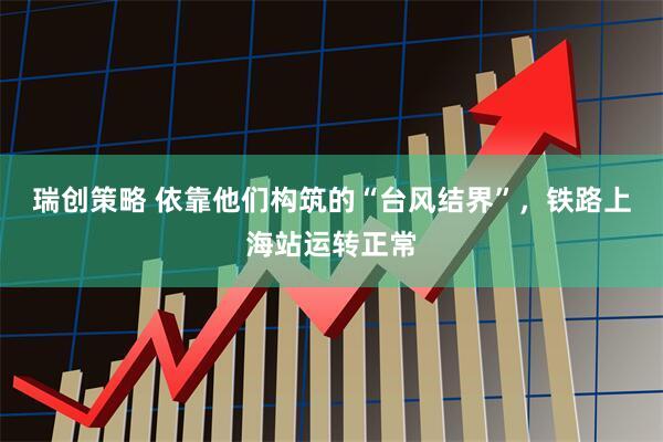 瑞创策略 依靠他们构筑的“台风结界”，铁路上海站运转正常