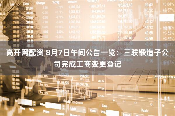 高开网配资 8月7日午间公告一览：三联锻造子公司完成工商变更登记