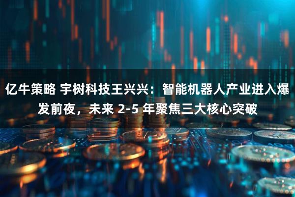 亿牛策略 宇树科技王兴兴：智能机器人产业进入爆发前夜，未来 2-5 年聚焦三大核心突破