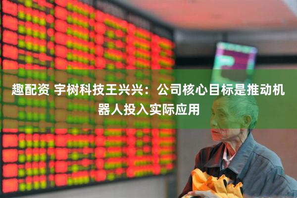 趣配资 宇树科技王兴兴：公司核心目标是推动机器人投入实际应用