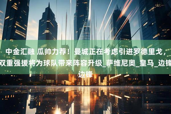 中金汇融 瓜帅力荐！曼城正在考虑引进罗德里戈，双重强援将为球队带来阵容升级_萨维尼奥_皇马_边锋