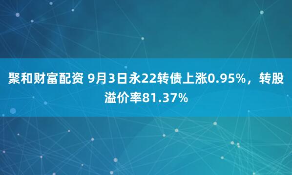 聚和财富配资 9月3日永22转债上涨0.95%，转股溢价率81.37%