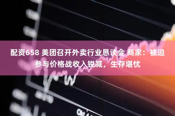 配资658 美团召开外卖行业恳谈会 商家：被迫参与价格战收入锐减，生存堪忧