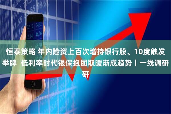 恒泰策略 年内险资上百次增持银行股、10度触发举牌 低利率时代银保抱团取暖渐成趋势丨一线调研