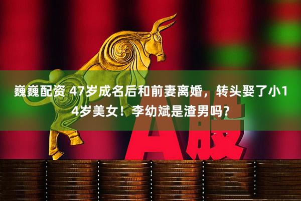 巍巍配资 47岁成名后和前妻离婚，转头娶了小14岁美女！李幼斌是渣男吗？