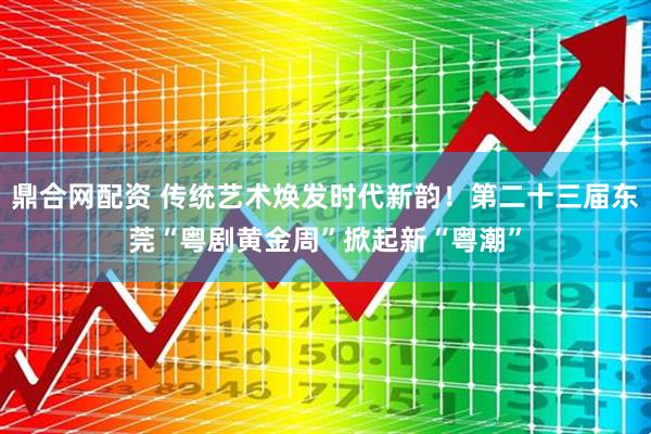 鼎合网配资 传统艺术焕发时代新韵！第二十三届东莞“粤剧黄金周”掀起新“粤潮”