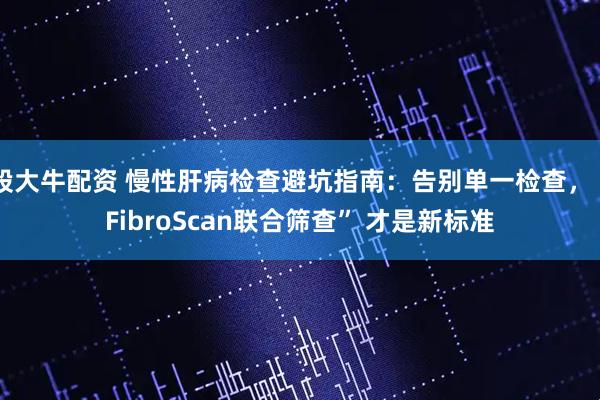 股大牛配资 慢性肝病检查避坑指南：告别单一检查，“FibroScan联合筛查” 才是新标准