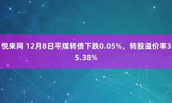悦来网 12月8日平煤转债下跌0.05%，转股溢价率35.38%