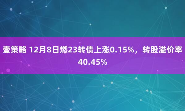 壹策略 12月8日燃23转债上涨0.15%,转股溢价率40.45%