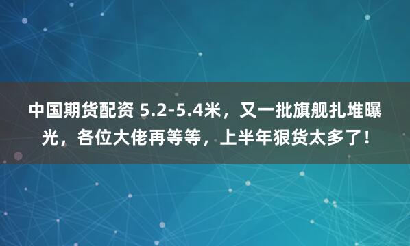 中国期货配资 5.2-5.4米，又一批旗舰扎堆曝光，各位大佬再等等，上半年狠货太多了！