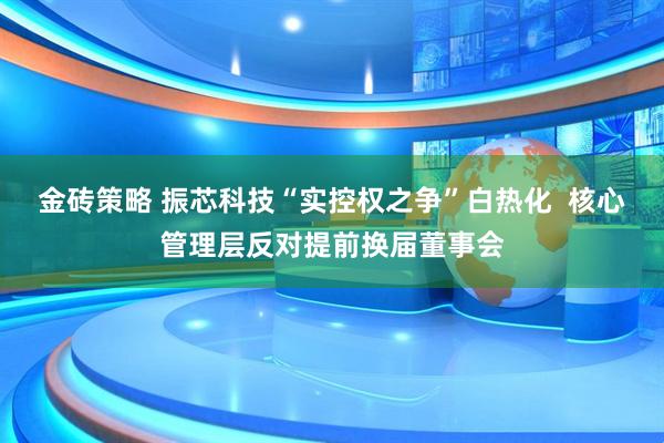 金砖策略 振芯科技“实控权之争”白热化  核心管理层反对提前换届董事会