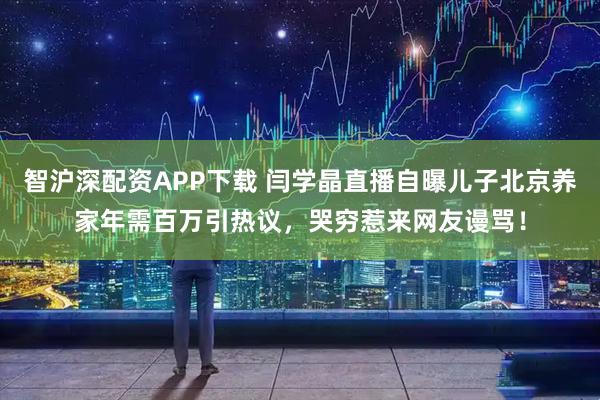 智沪深配资APP下载 闫学晶直播自曝儿子北京养家年需百万引热议，哭穷惹来网友谩骂！