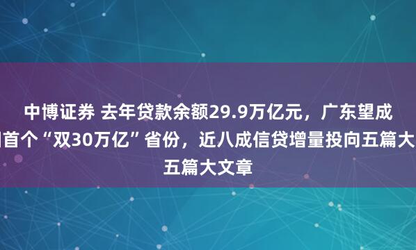 中博证券 去年贷款余额29.9万亿元，广东望成全国首个“双30万亿”省份，近八成信贷增量投向五篇大文章