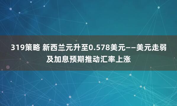 319策略 新西兰元升至0.578美元——美元走弱及加息预期推动汇率上涨