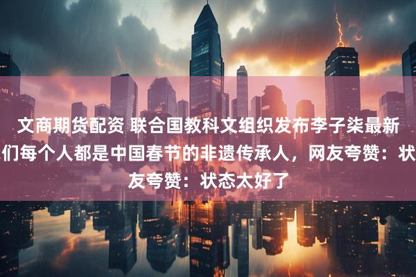 文商期货配资 联合国教科文组织发布李子柒最新视频：我们每个人都是中国春节的非遗传承人，网友夸赞：状态太好了
