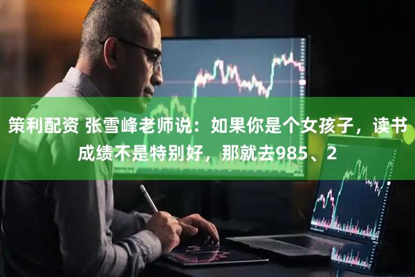 策利配资 张雪峰老师说：如果你是个女孩子，读书成绩不是特别好，那就去985、2